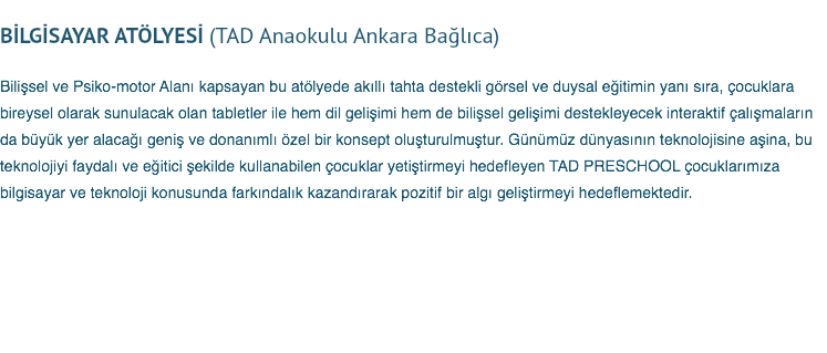 &nbsp;BİLGİSAYAR ATÖLYESİ (TAD Anaokulu Ankara Bağlıca) Bilişsel ve Psiko-motor Alanı kapsayan bu atölyede akıllı tahta destekli görsel ve duysal eğitimin yanı sıra, çocuklara bireysel olarak sunulacak olan tabletler ile hem dil gelişimi hem de bilişsel gelişimi destekleyecek interaktif çalışmaların da büyük yer alacağı geniş ve donanımlı özel bir konsept oluşturulmuştur. Günümüz dünyasının teknolojisine aşina, bu teknolojiyi faydalı ve eğitici şekilde kullanabilen çocuklar yetiştirmeyi hedefleyen TAD PRESCHOOL çocuklarımıza bilgisayar ve teknoloji konusunda farkındalık kazandırarak pozitif bir algı geliştirmeyi hedeflemektedir.